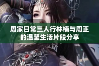 周家日常三人行林楠与周正的温馨生活片段分享