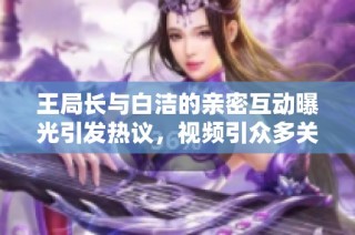 王局长与白洁的亲密互动曝光引发热议，视频引众多关注