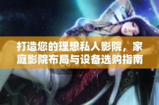 打造您的理想私人影院，家庭影院布局与设备选购指南