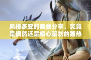 风格多变的美食分享，究竟是偶然还是精心策划的蹭热度方式