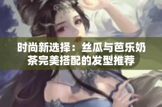 时尚新选择：丝瓜与芭乐奶茶完美搭配的发型推荐