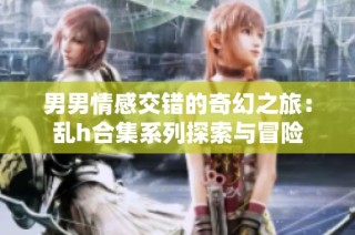 男男情感交错的奇幻之旅：乱h合集系列探索与冒险