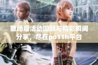 散场后活动回顾与精彩瞬间分享，尽在po11h平台