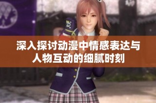 深入探讨动漫中情感表达与人物互动的细腻时刻