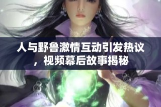 人与野鲁激情互动引发热议，视频幕后故事揭秘