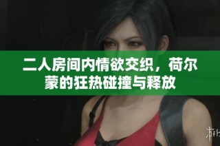 二人房间内情欲交织，荷尔蒙的狂热碰撞与释放