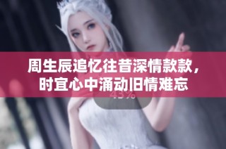 周生辰追忆往昔深情款款，时宜心中涌动旧情难忘