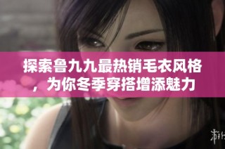 探索鲁九九最热销毛衣风格，为你冬季穿搭增添魅力