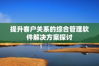 提升客户关系的综合管理软件解决方案探讨