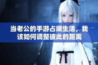 当老公的手游占据生活，我该如何调整彼此的距离