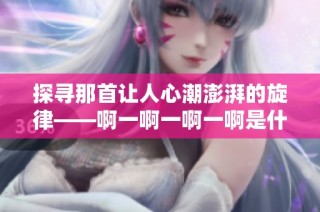 探寻那首让人心潮澎湃的旋律——啊一啊一啊一啊是什么歌呢