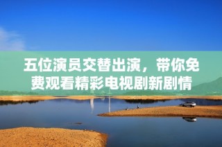 五位演员交替出演，带你免费观看精彩电视剧新剧情