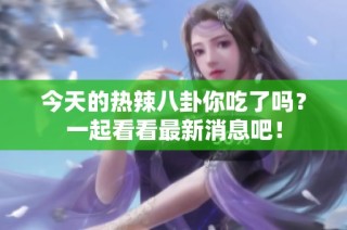今天的热辣八卦你吃了吗？一起看看最新消息吧！