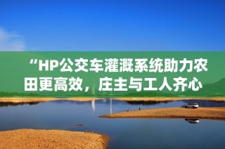 “HP公交车灌溉系统助力农田更高效，庄主与工人齐心协作”