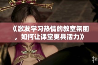 《激发学习热情的教室氛围，如何让课堂更具活力》