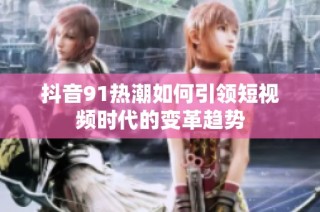 抖音91热潮如何引领短视频时代的变革趋势