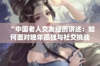 “中国老人交友经历讲述：如何面对晚年孤独与社交挑战”