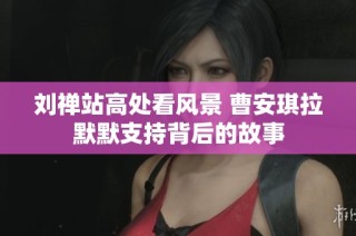 刘禅站高处看风景 曹安琪拉默默支持背后的故事