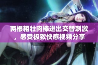两根粗壮肉棒进出交替刺激，感受极致快感视频分享