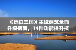 《远征三国》主城建筑全面升级指南，14种功能提升技巧解析