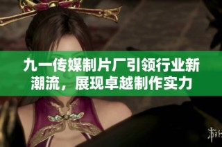 九一传媒制片厂引领行业新潮流，展现卓越制作实力