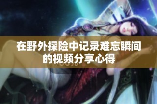 在野外探险中记录难忘瞬间的视频分享心得