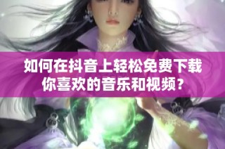 如何在抖音上轻松免费下载你喜欢的音乐和视频？