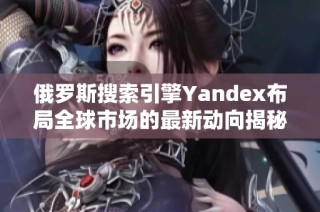 俄罗斯搜索引擎Yandex布局全球市场的最新动向揭秘