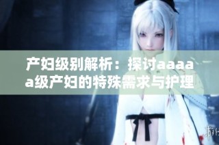 产妇级别解析：探讨aaaaa级产妇的特殊需求与护理细节