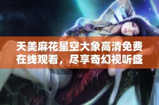 天美麻花星空大象高清免费在线观看，尽享奇幻视听盛宴
