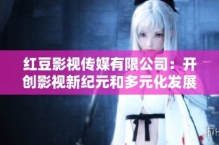 红豆影视传媒有限公司：开创影视新纪元和多元化发展之路
