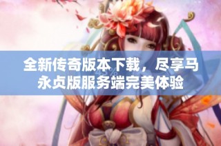 全新传奇版本下载，尽享马永贞版服务端完美体验