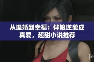 从退婚到幸福：伴娘逆袭成真爱，超甜小说推荐