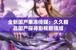 全新国产果冻传媒：久久精品国产探寻影视新领域