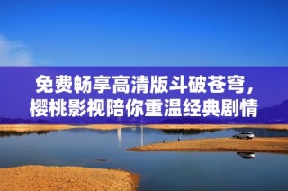 免费畅享高清版斗破苍穹，樱桃影视陪你重温经典剧情