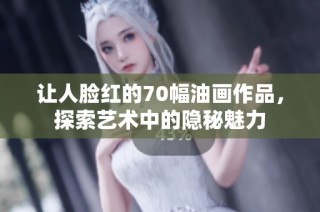 让人脸红的70幅油画作品，探索艺术中的隐秘魅力