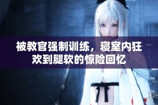 被教官强制训练，寝室内狂欢到腿软的惊险回忆