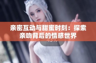 亲密互动与甜蜜时刻：探索亲吻背后的情感世界