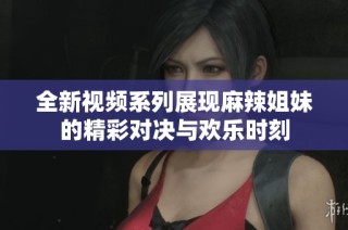 全新视频系列展现麻辣姐妹的精彩对决与欢乐时刻