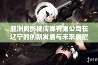 亚洲风影视传媒有限公司在辽宁的创新发展与未来展望