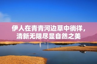 伊人在青青河边草中徜徉，清新无限尽显自然之美