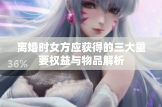 离婚时女方应获得的三大重要权益与物品解析