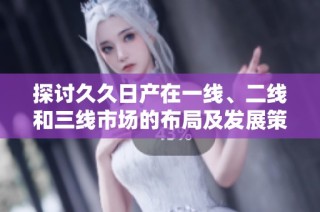 探讨久久日产在一线、二线和三线市场的布局及发展策略