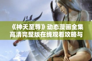 《神天至尊》动态漫画全集高清完整版在线观看攻略与分享