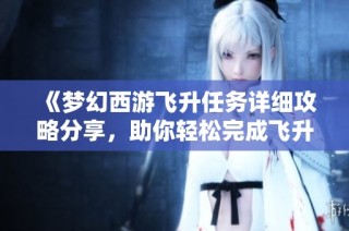 《梦幻西游飞升任务详细攻略分享，助你轻松完成飞升之路》