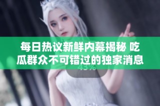 每日热议新鲜内幕揭秘 吃瓜群众不可错过的独家消息