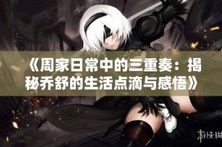 《周家日常中的三重奏：揭秘乔舒的生活点滴与感悟》