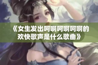 《女生发出呵啊呵啊呵啊的欢快歌声是什么歌曲》