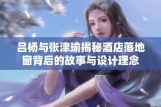 吕杨与张津瑜揭秘酒店落地窗背后的故事与设计理念