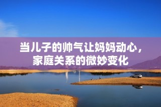 当儿子的帅气让妈妈动心，家庭关系的微妙变化